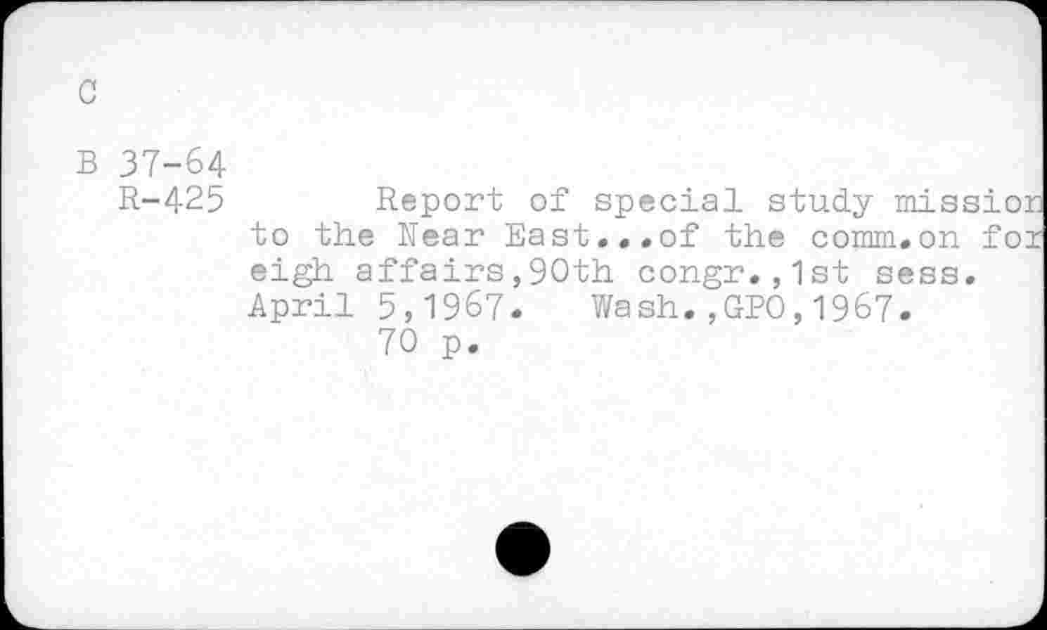 ﻿c
B 37-64
R-425	Report of special study mission
to the Rear East...of the comm.on for eigh affairs,90th congr.,1st sess. April 5,1967. Wash.,GBO,1967.
70 p.